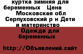 куртка зимняя для беременных › Цена ­ 3 000 - Московская обл., Серпуховский р-н Дети и материнство » Одежда для беременных   